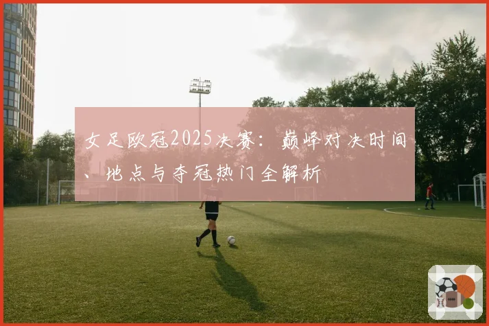 女足欧冠2025决赛：巅峰对决时间、地点与夺冠热门全解析