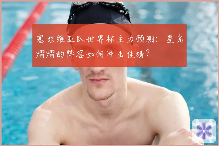 塞尔维亚队世界杯主力预测：星光熠熠的阵容如何冲击佳绩？