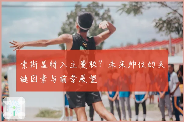 索斯盖特入主曼联？未来帅位的关键因素与前景展望