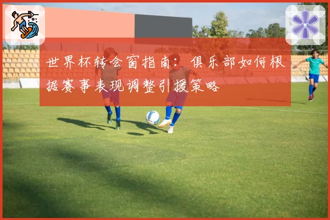 世界杯转会窗指南：俱乐部如何根据赛事表现调整引援策略