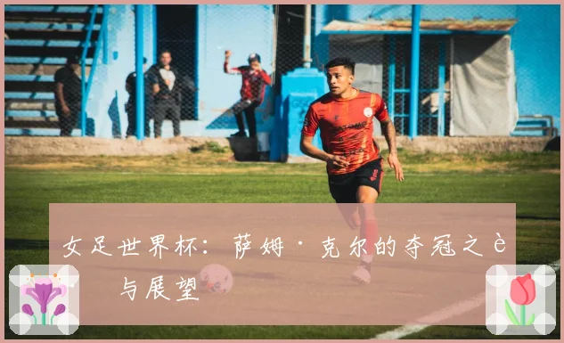 女足世界杯：萨姆·克尔的夺冠之路与展望