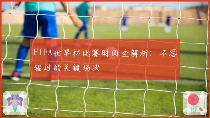 FIFA世界杯比赛时间全解析：不容错过的关键场次
