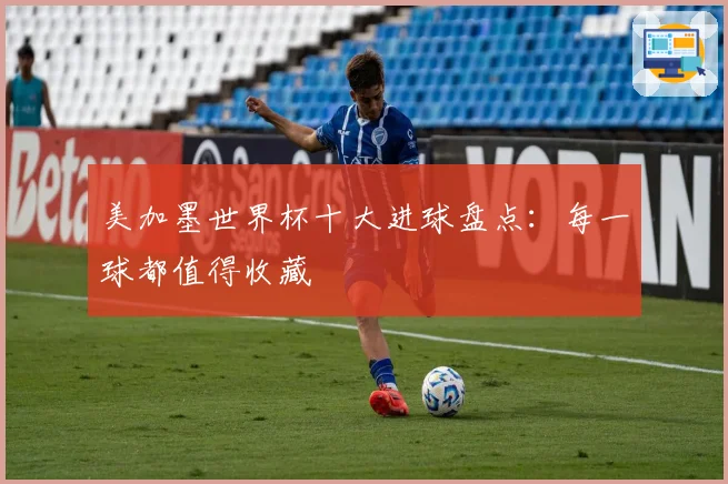美加墨世界杯十大进球盘点：每一球都值得收藏