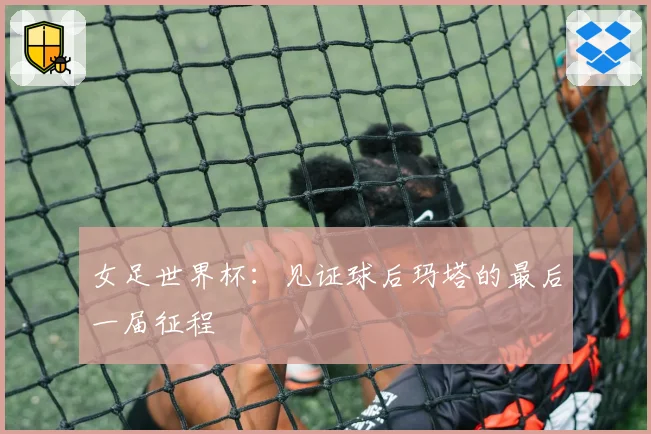 女足世界杯：见证球后玛塔的最后一届征程