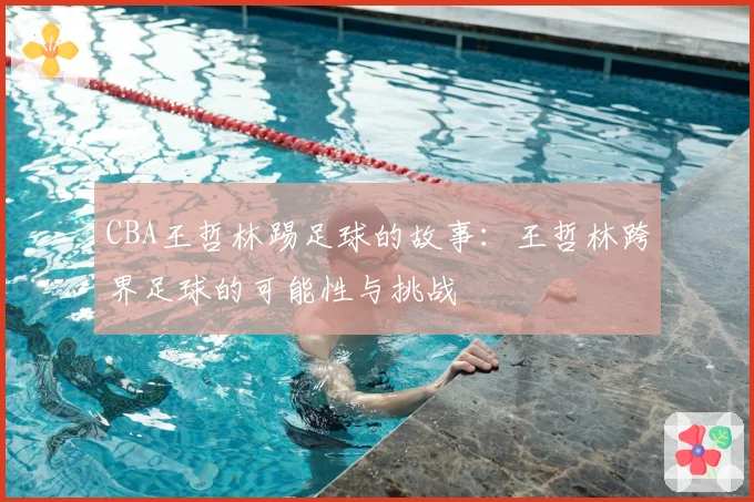 CBA王哲林踢足球的故事：王哲林跨界足球的可能性与挑战