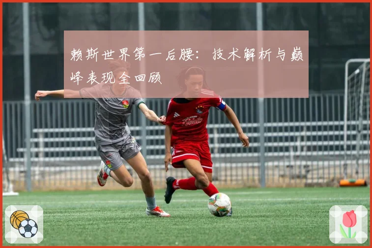 赖斯世界第一后腰：技术解析与巅峰表现全回顾