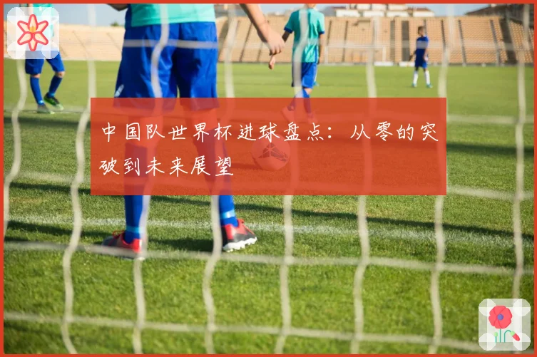中国队世界杯进球盘点：从零的突破到未来展望