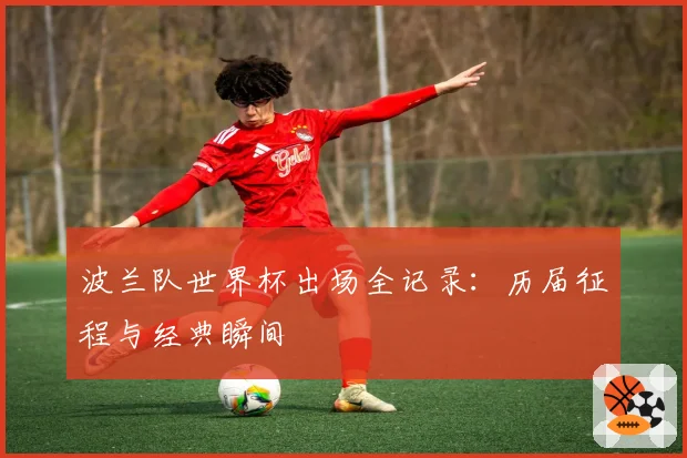波兰队世界杯出场全记录：历届征程与经典瞬间